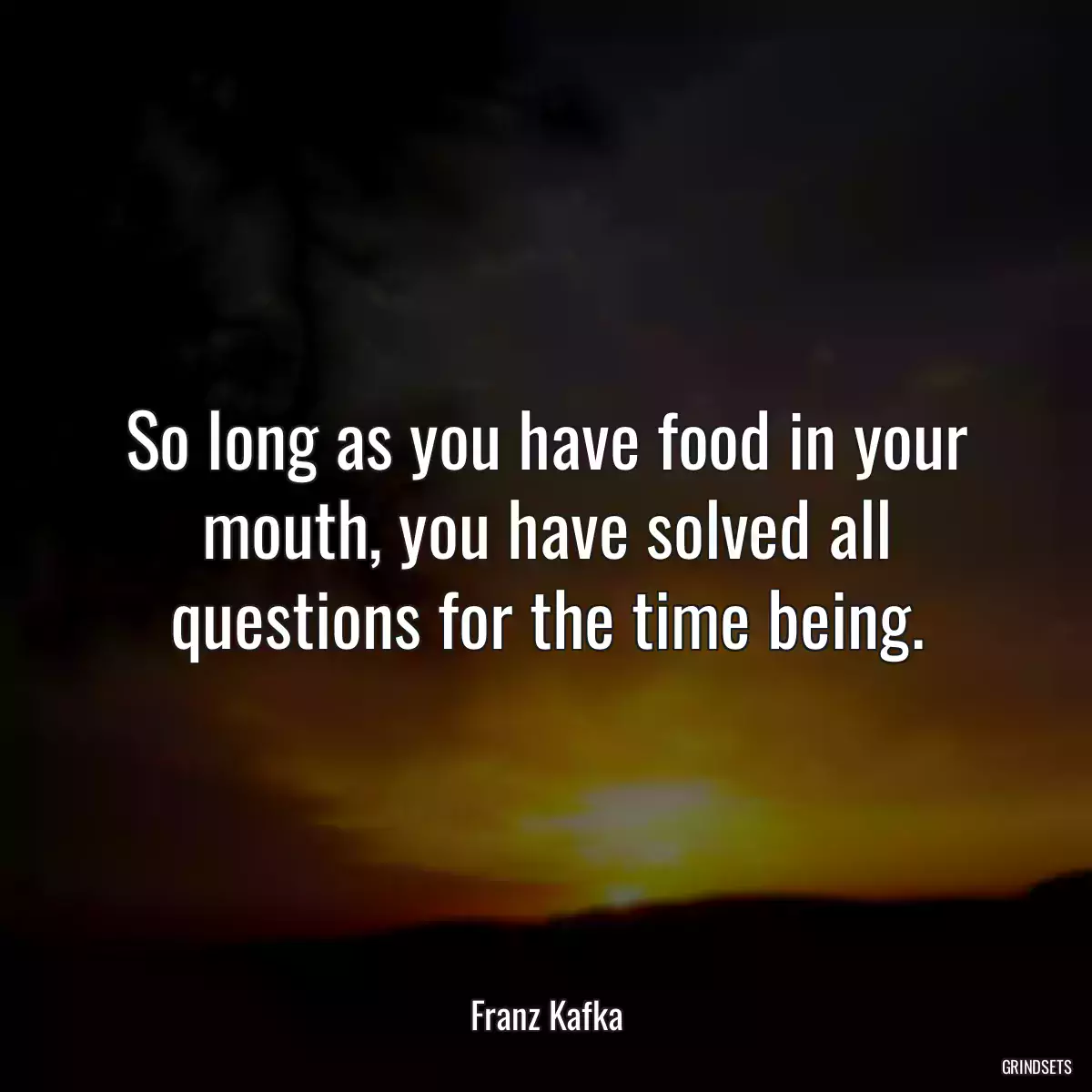 So long as you have food in your mouth, you have solved all questions for the time being.