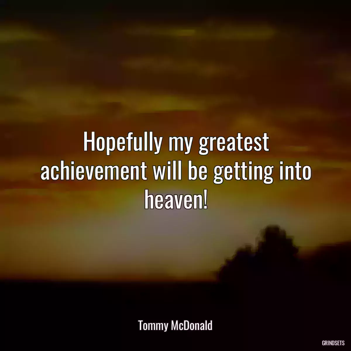 Hopefully my greatest achievement will be getting into heaven!