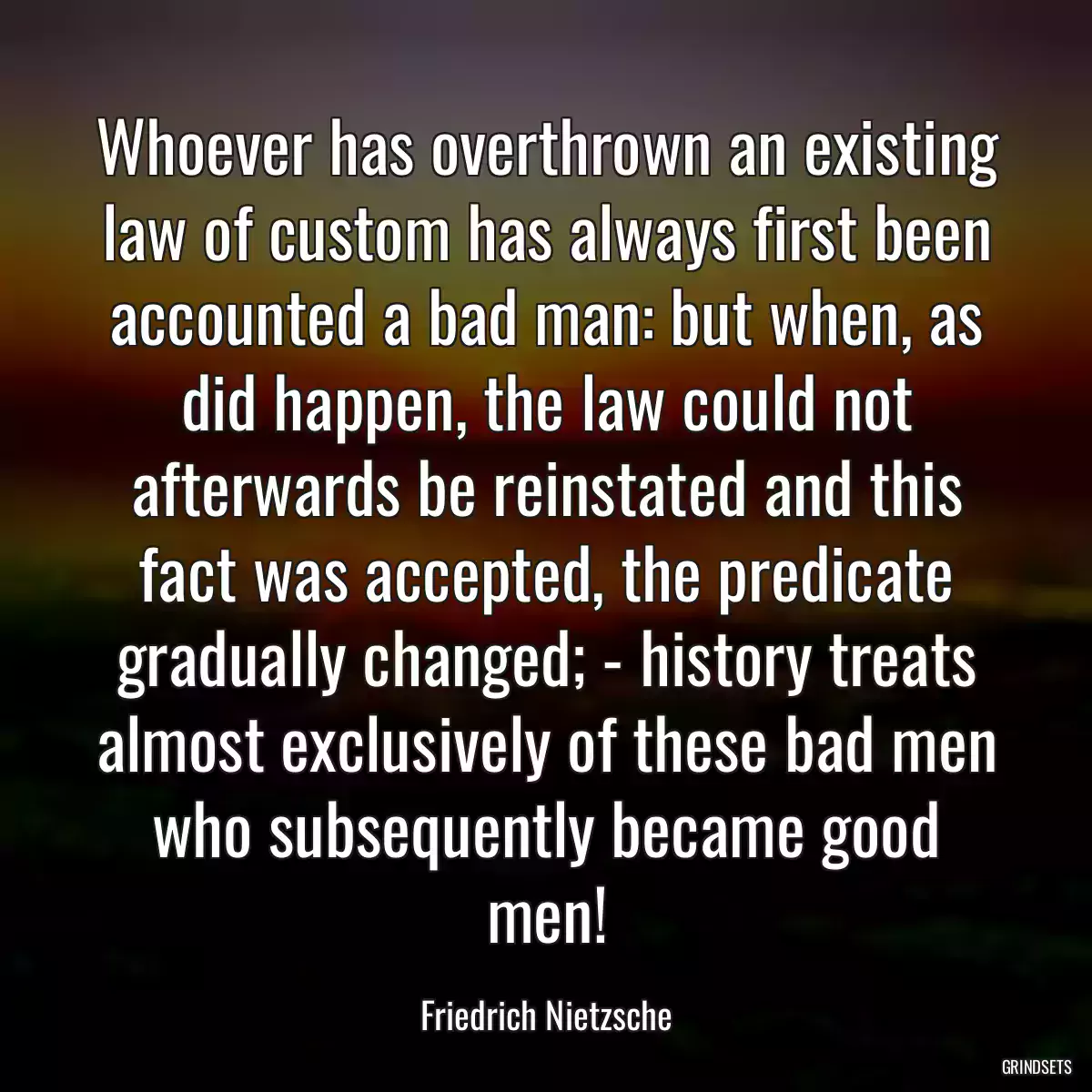 Whoever has overthrown an existing law of custom has always first been accounted a bad man: but when, as did happen, the law could not afterwards be reinstated and this fact was accepted, the predicate gradually changed; - history treats almost exclusively of these bad men who subsequently became good men!