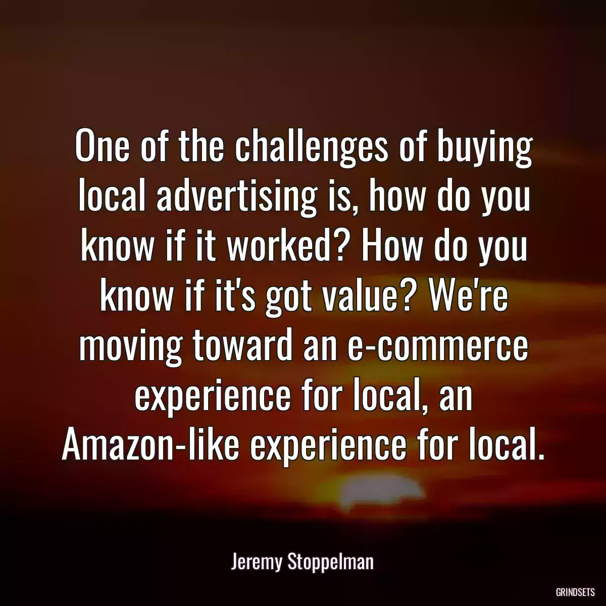 One of the challenges of buying local advertising is, how do you know if it worked? How do you know if it\'s got value? We\'re moving toward an e-commerce experience for local, an Amazon-like experience for local.