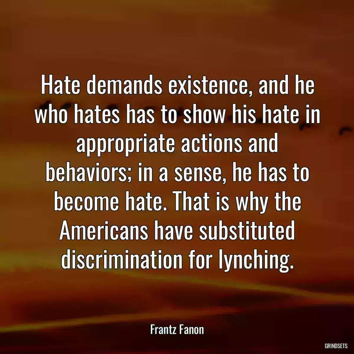 Hate demands existence, and he who hates has to show his hate in appropriate actions and behaviors; in a sense, he has to become hate. That is why the Americans have substituted discrimination for lynching.