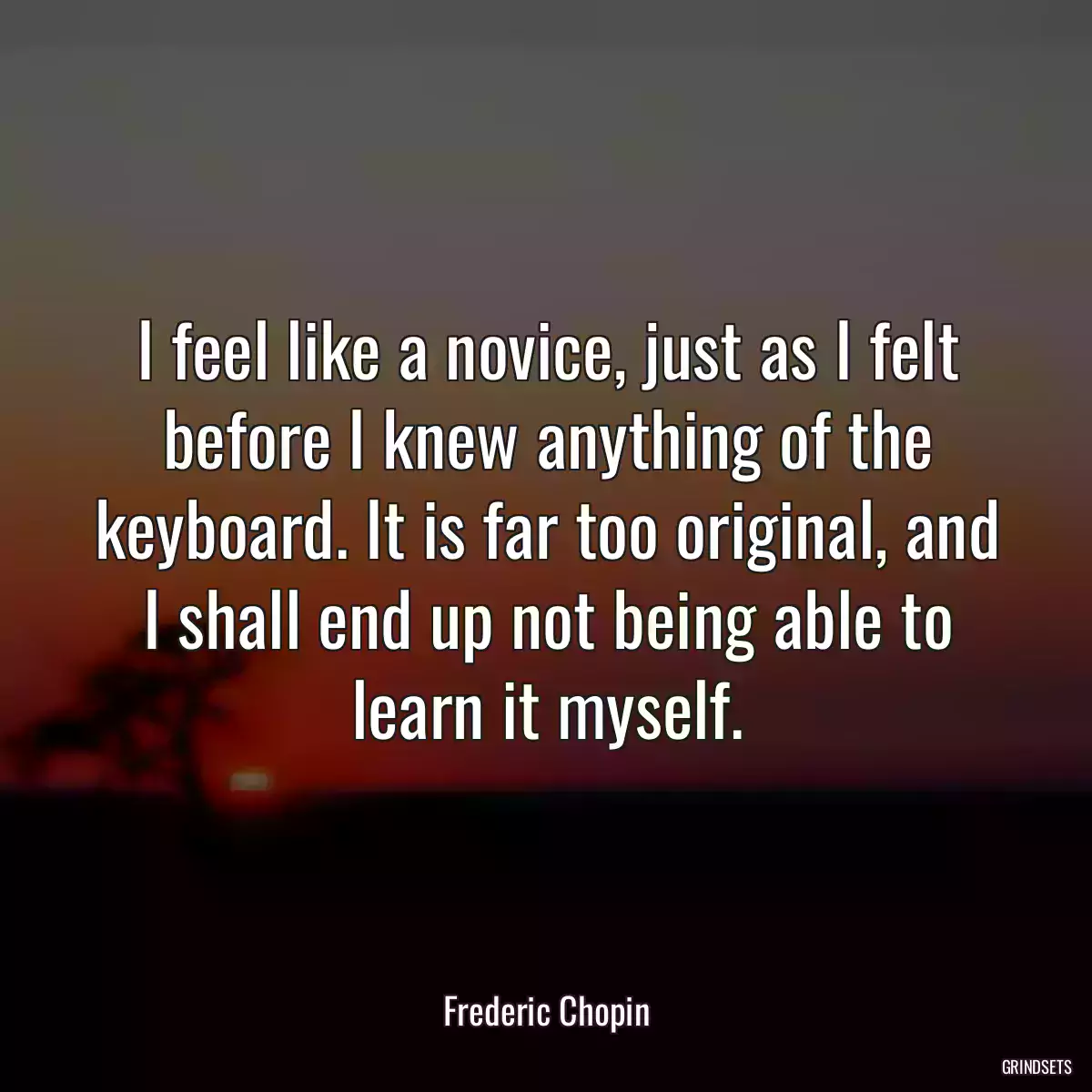 I feel like a novice, just as I felt before I knew anything of the keyboard. It is far too original, and I shall end up not being able to learn it myself.