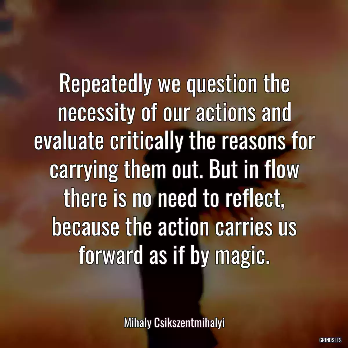 Repeatedly we question the necessity of our actions and evaluate critically the reasons for carrying them out. But in flow there is no need to reflect, because the action carries us forward as if by magic.