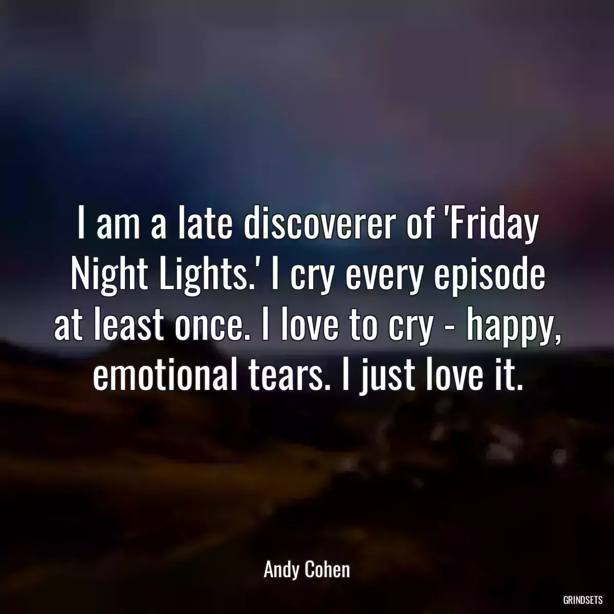 I am a late discoverer of \'Friday Night Lights.\' I cry every episode at least once. I love to cry - happy, emotional tears. I just love it.