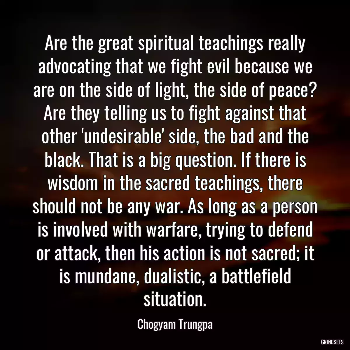 Are the great spiritual teachings really advocating that we fight evil because we are on the side of light, the side of peace? Are they telling us to fight against that other \'undesirable\' side, the bad and the black. That is a big question. If there is wisdom in the sacred teachings, there should not be any war. As long as a person is involved with warfare, trying to defend or attack, then his action is not sacred; it is mundane, dualistic, a battlefield situation.