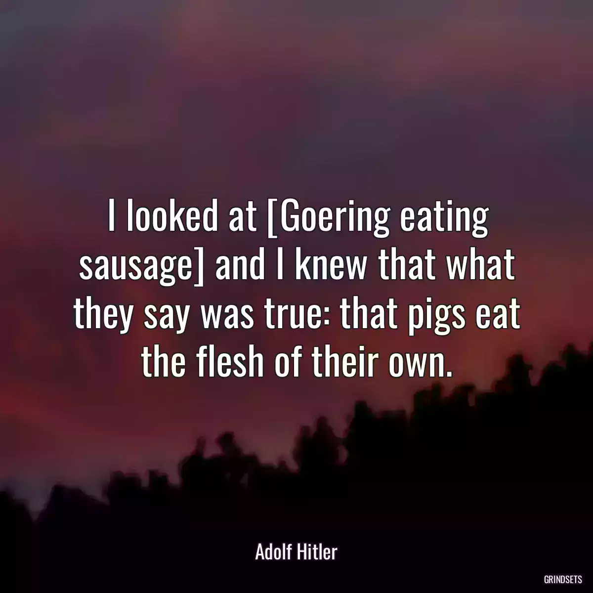 I looked at [Goering eating sausage] and I knew that what they say was true: that pigs eat the flesh of their own.