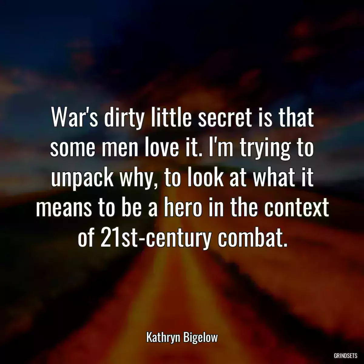 War\'s dirty little secret is that some men love it. I\'m trying to unpack why, to look at what it means to be a hero in the context of 21st-century combat.