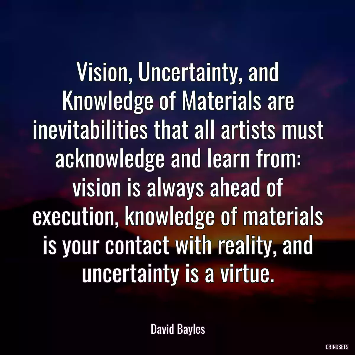 Vision, Uncertainty, and Knowledge of Materials are inevitabilities that all artists must acknowledge and learn from: vision is always ahead of execution, knowledge of materials is your contact with reality, and uncertainty is a virtue.