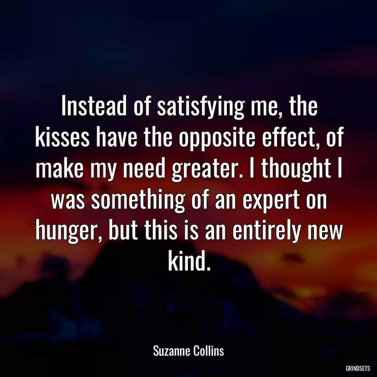 Instead of satisfying me, the kisses have the opposite effect, of make my need greater. I thought I was something of an expert on hunger, but this is an entirely new kind.