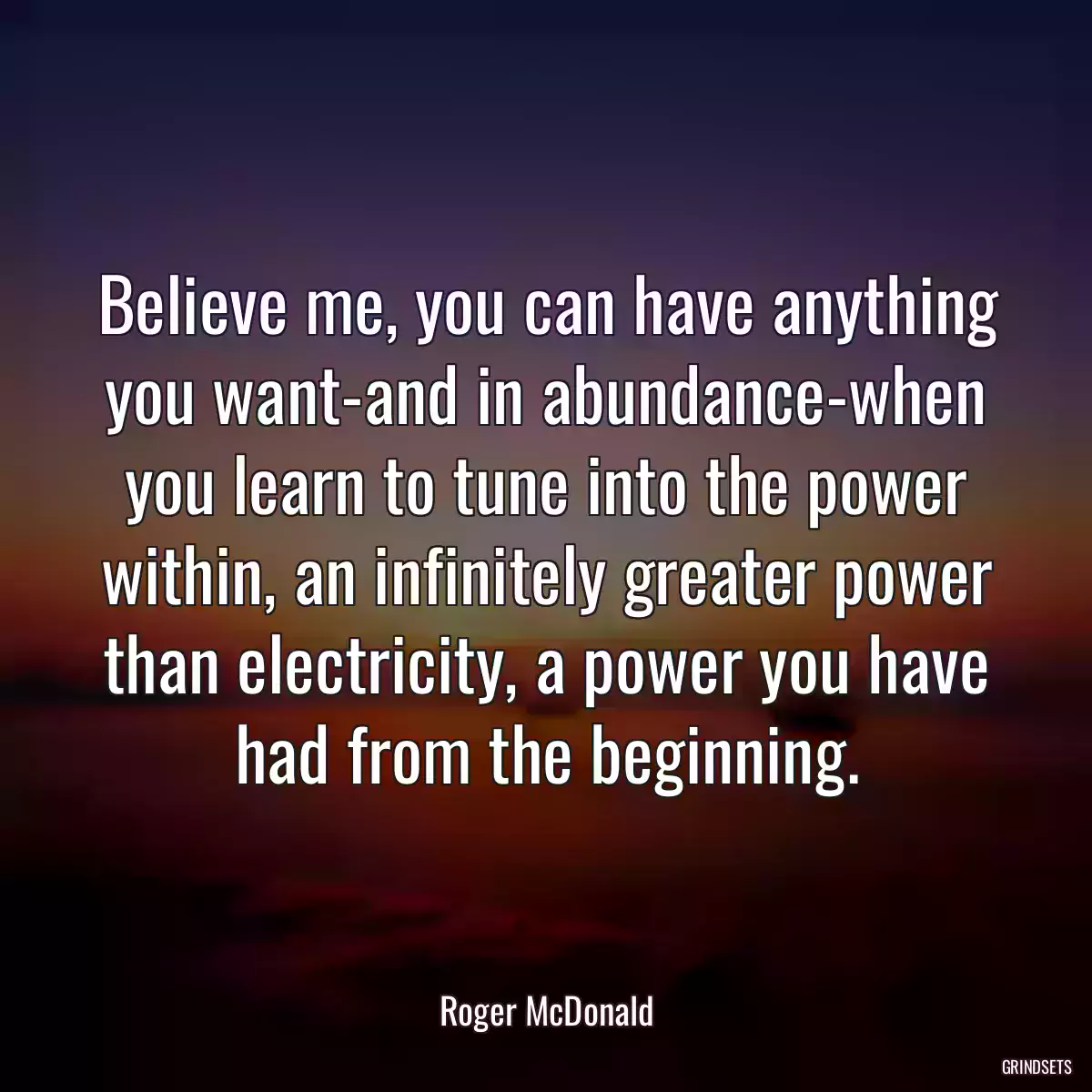 Believe me, you can have anything you want-and in abundance-when you learn to tune into the power within, an infinitely greater power than electricity, a power you have had from the beginning.