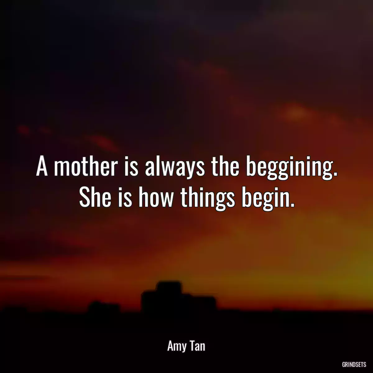 A mother is always the beggining. She is how things begin.