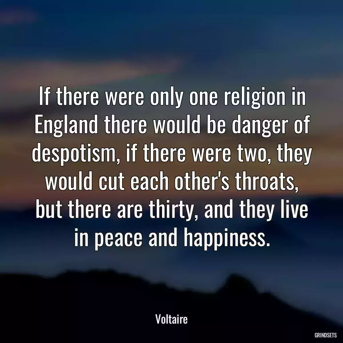 If there were only one religion in England there would be danger of despotism, if there were two, they would cut each other\'s throats, but there are thirty, and they live in peace and happiness.