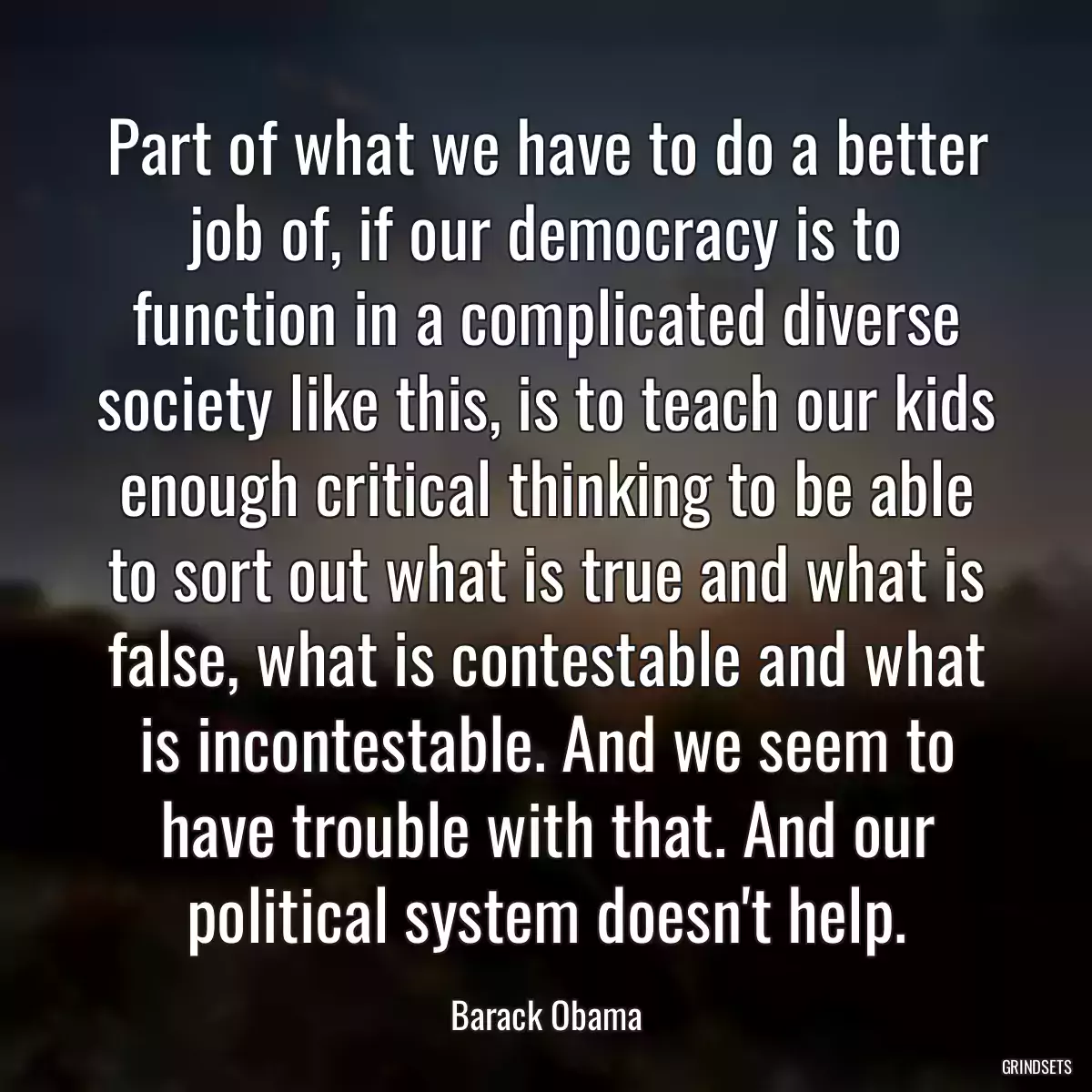 Part of what we have to do a better job of, if our democracy is to function in a complicated diverse society like this, is to teach our kids enough critical thinking to be able to sort out what is true and what is false, what is contestable and what is incontestable. And we seem to have trouble with that. And our political system doesn\'t help.