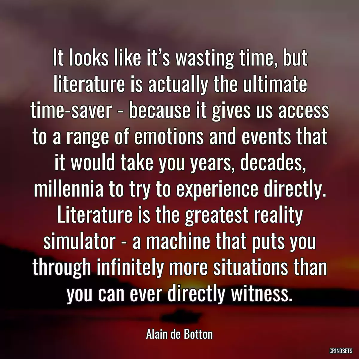 It looks like it’s wasting time, but literature is actually the ultimate time-saver - because it gives us access to a range of emotions and events that it would take you years, decades, millennia to try to experience directly. Literature is the greatest reality simulator - a machine that puts you through infinitely more situations than you can ever directly witness.