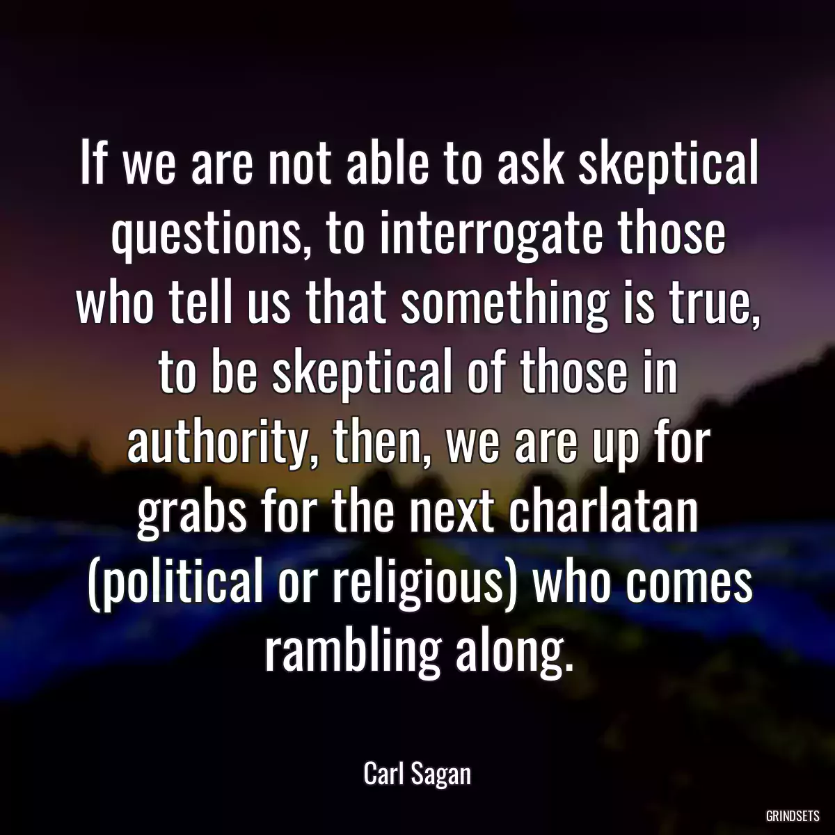 If we are not able to ask skeptical questions, to interrogate those who tell us that something is true, to be skeptical of those in authority, then, we are up for grabs for the next charlatan (political or religious) who comes rambling along.