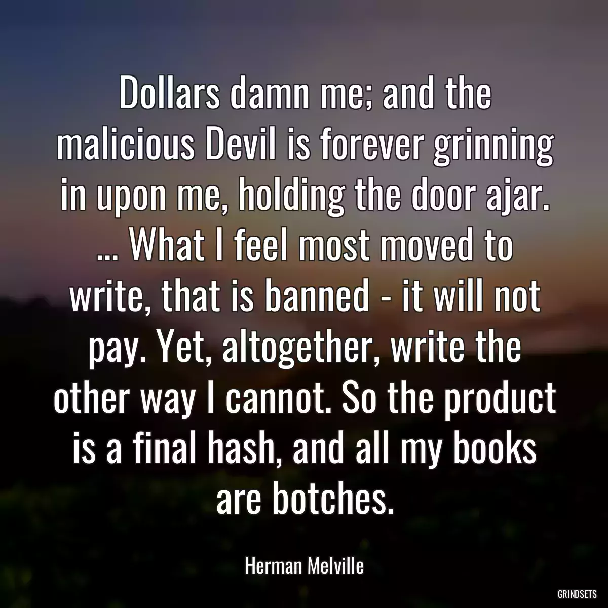 Dollars damn me; and the malicious Devil is forever grinning in upon me, holding the door ajar. ... What I feel most moved to write, that is banned - it will not pay. Yet, altogether, write the other way I cannot. So the product is a final hash, and all my books are botches.