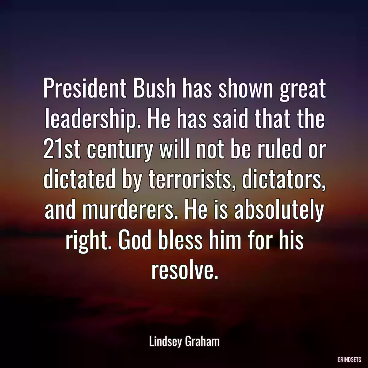 President Bush has shown great leadership. He has said that the 21st century will not be ruled or dictated by terrorists, dictators, and murderers. He is absolutely right. God bless him for his resolve.