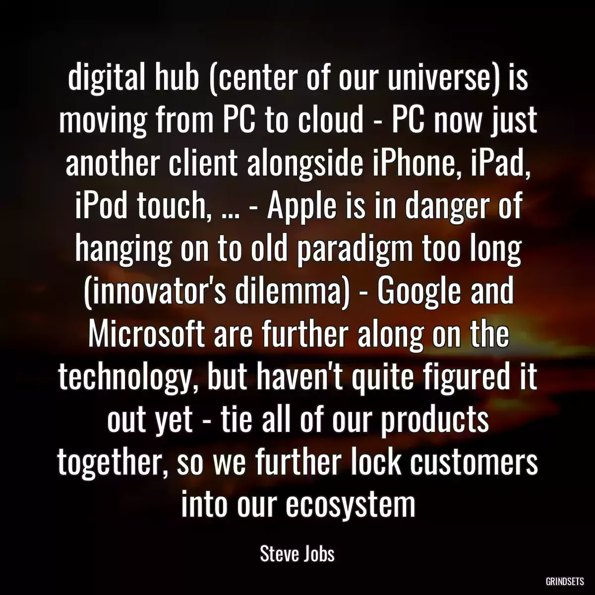 digital hub (center of our universe) is moving from PC to cloud - PC now just another client alongside iPhone, iPad, iPod touch, ... - Apple is in danger of hanging on to old paradigm too long (innovator\'s dilemma) - Google and Microsoft are further along on the technology, but haven\'t quite figured it out yet - tie all of our products together, so we further lock customers into our ecosystem