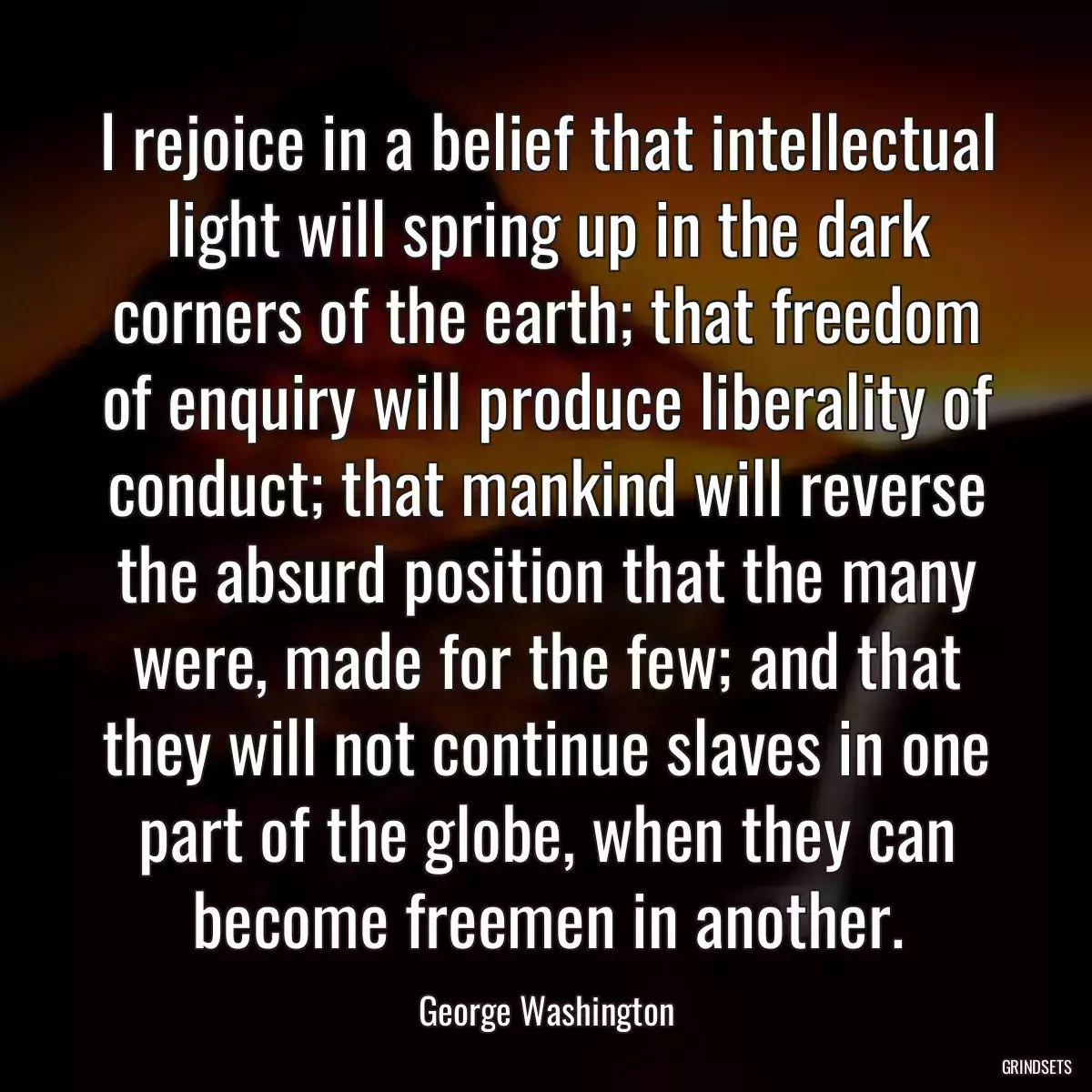 I rejoice in a belief that intellectual light will spring up in the dark corners of the earth; that freedom of enquiry will produce liberality of conduct; that mankind will reverse the absurd position that the many were, made for the few; and that they will not continue slaves in one part of the globe, when they can become freemen in another.