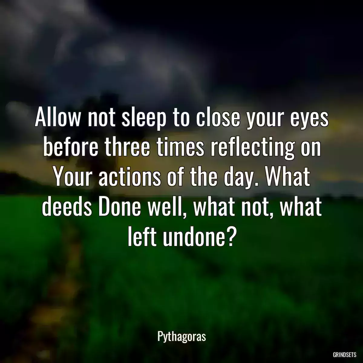 Allow not sleep to close your eyes before three times reflecting on Your actions of the day. What deeds Done well, what not, what left undone?