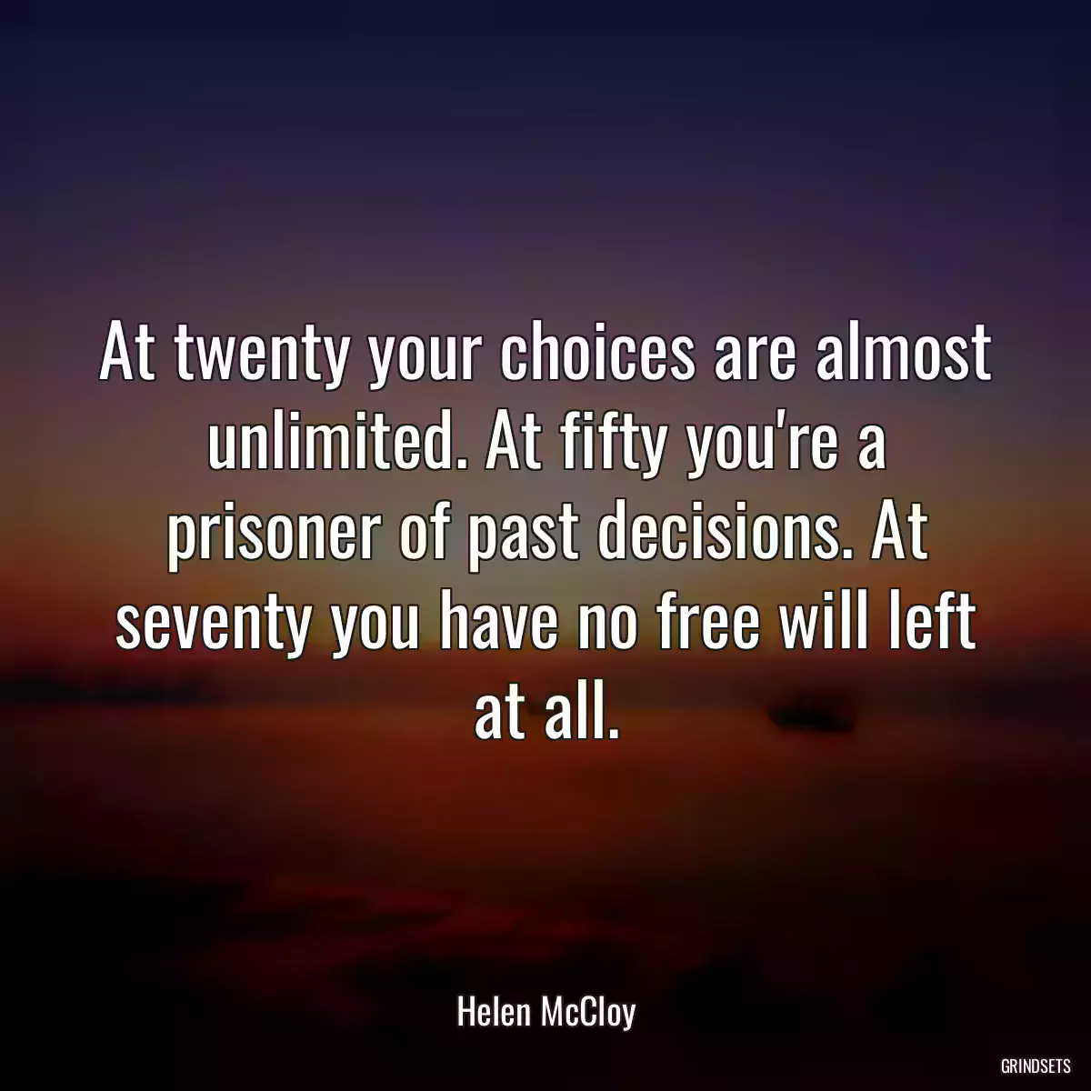 At twenty your choices are almost unlimited. At fifty you\'re a prisoner of past decisions. At seventy you have no free will left at all.