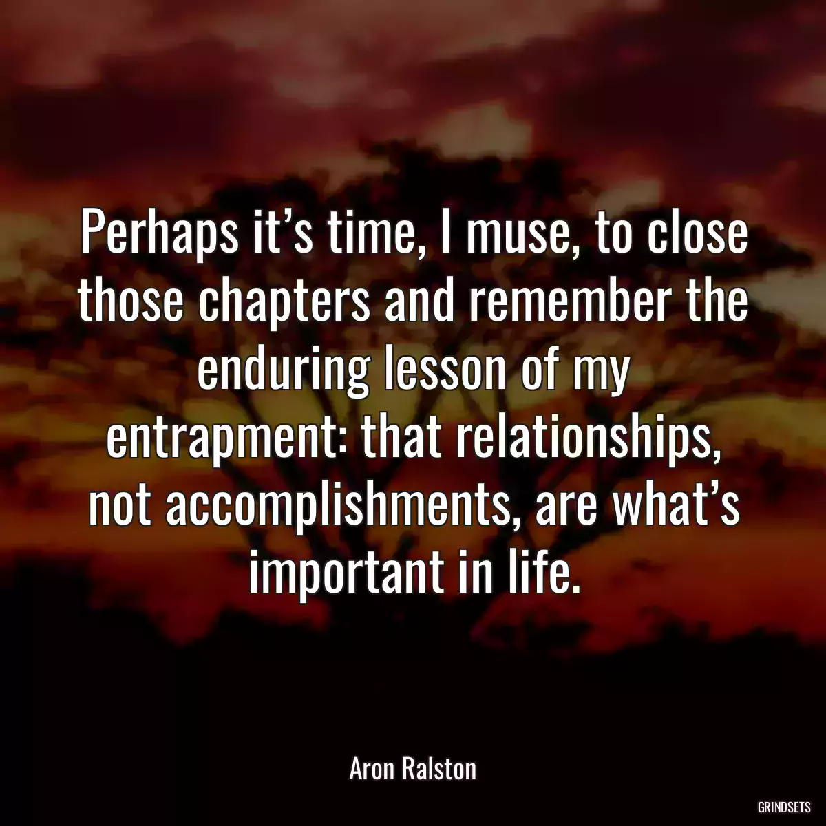 Perhaps it’s time, I muse, to close those chapters and remember the enduring lesson of my entrapment: that relationships, not accomplishments, are what’s important in life.