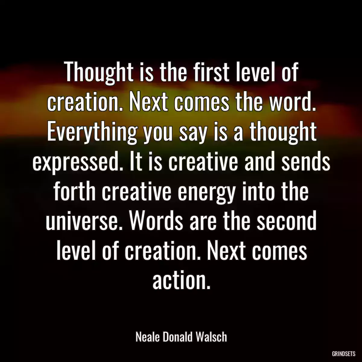 Thought is the first level of creation. Next comes the word. Everything you say is a thought expressed. It is creative and sends forth creative energy into the universe. Words are the second level of creation. Next comes action.