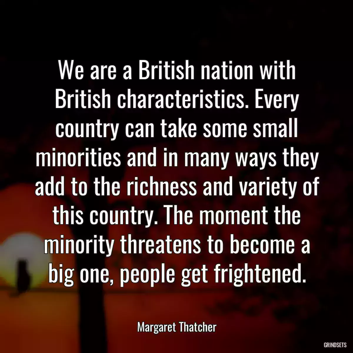 We are a British nation with British characteristics. Every country can take some small minorities and in many ways they add to the richness and variety of this country. The moment the minority threatens to become a big one, people get frightened.