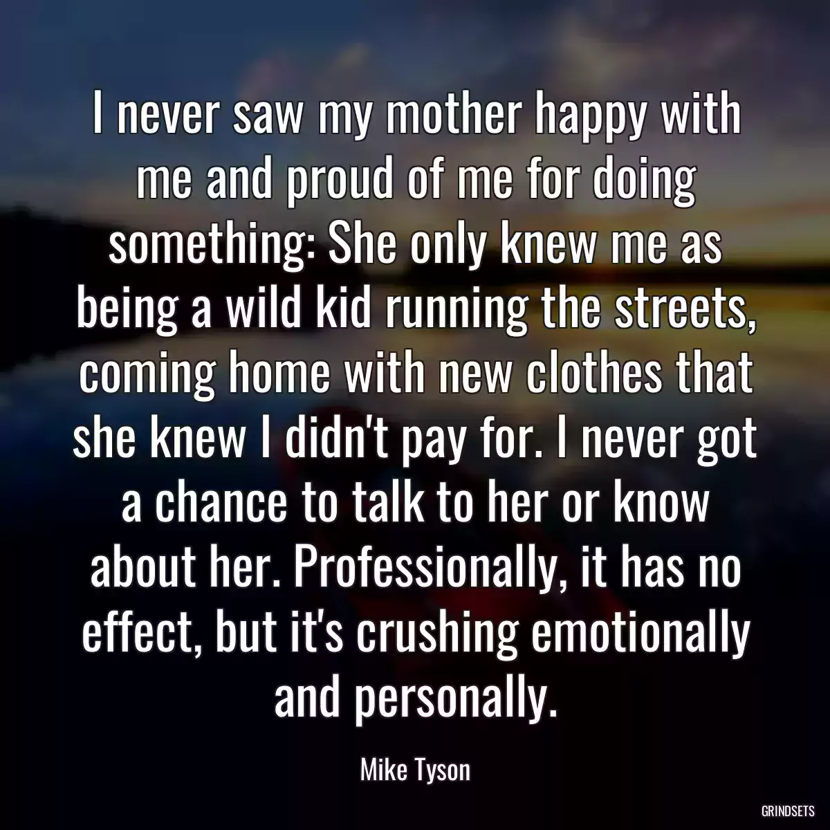 I never saw my mother happy with me and proud of me for doing something: She only knew me as being a wild kid running the streets, coming home with new clothes that she knew I didn\'t pay for. I never got a chance to talk to her or know about her. Professionally, it has no effect, but it\'s crushing emotionally and personally.