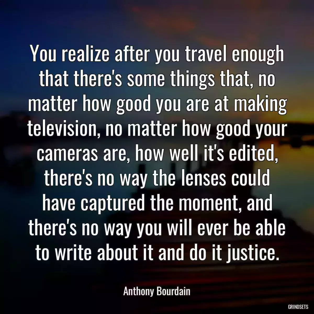 You realize after you travel enough that there\'s some things that, no matter how good you are at making television, no matter how good your cameras are, how well it\'s edited, there\'s no way the lenses could have captured the moment, and there\'s no way you will ever be able to write about it and do it justice.