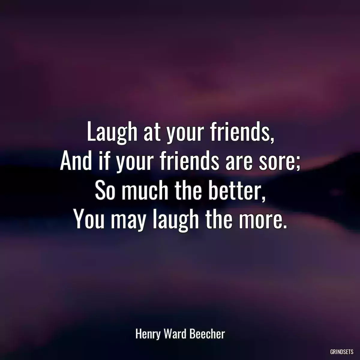 Laugh at your friends,
And if your friends are sore;
So much the better,
You may laugh the more.