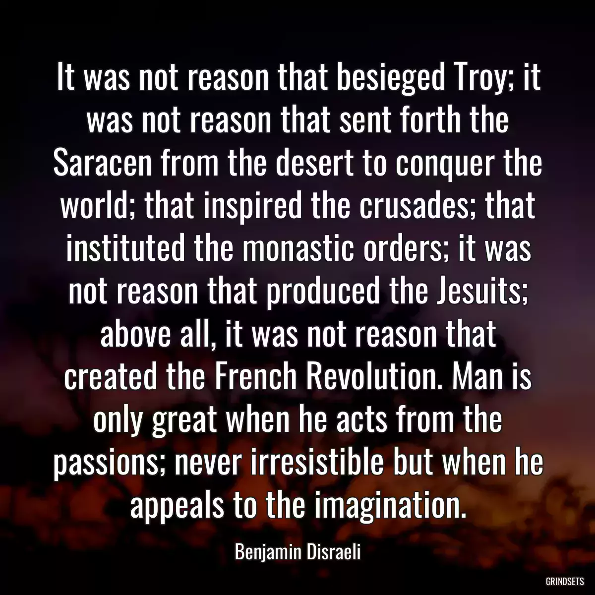 It was not reason that besieged Troy; it was not reason that sent forth the Saracen from the desert to conquer the world; that inspired the crusades; that instituted the monastic orders; it was not reason that produced the Jesuits; above all, it was not reason that created the French Revolution. Man is only great when he acts from the passions; never irresistible but when he appeals to the imagination.