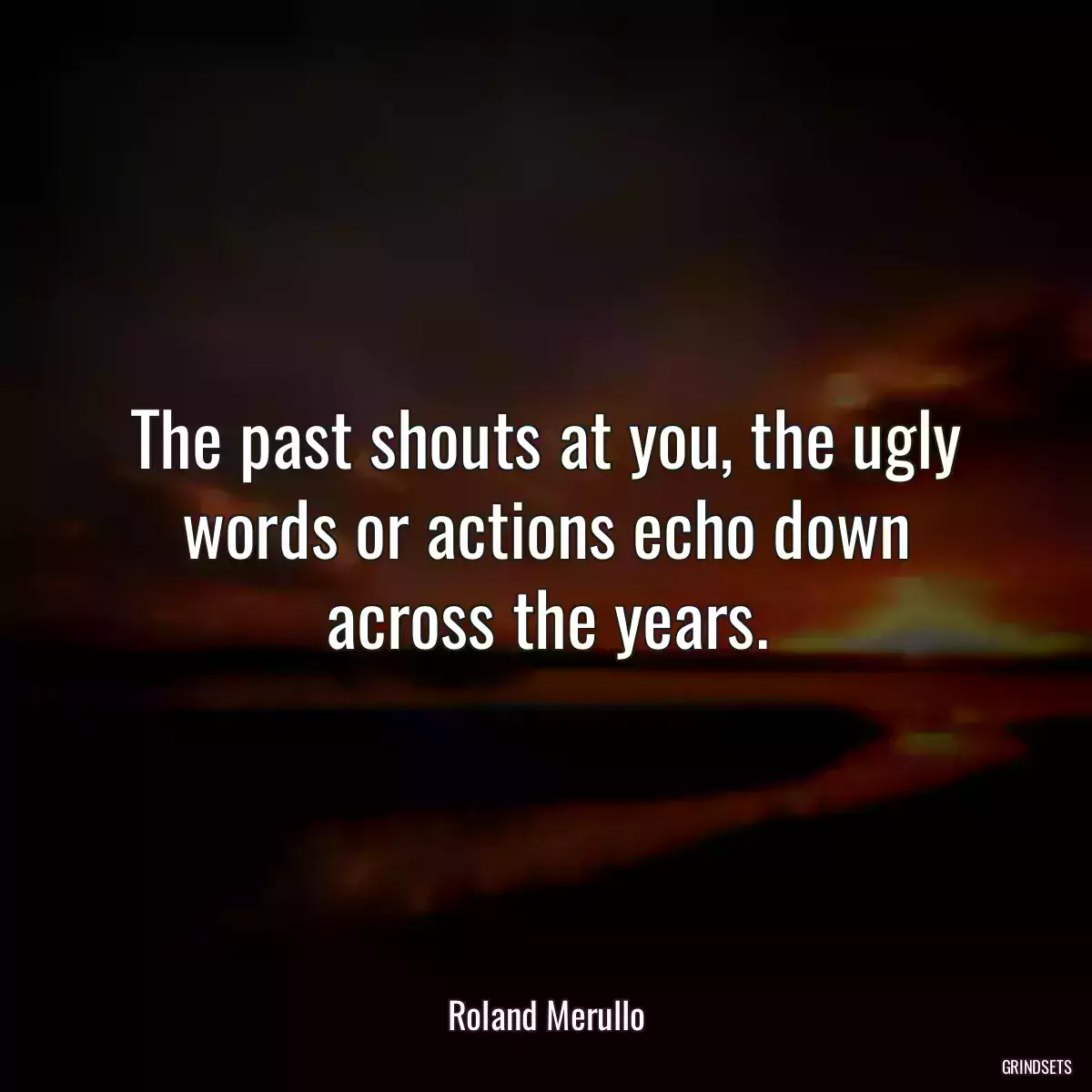 The past shouts at you, the ugly words or actions echo down across the years.