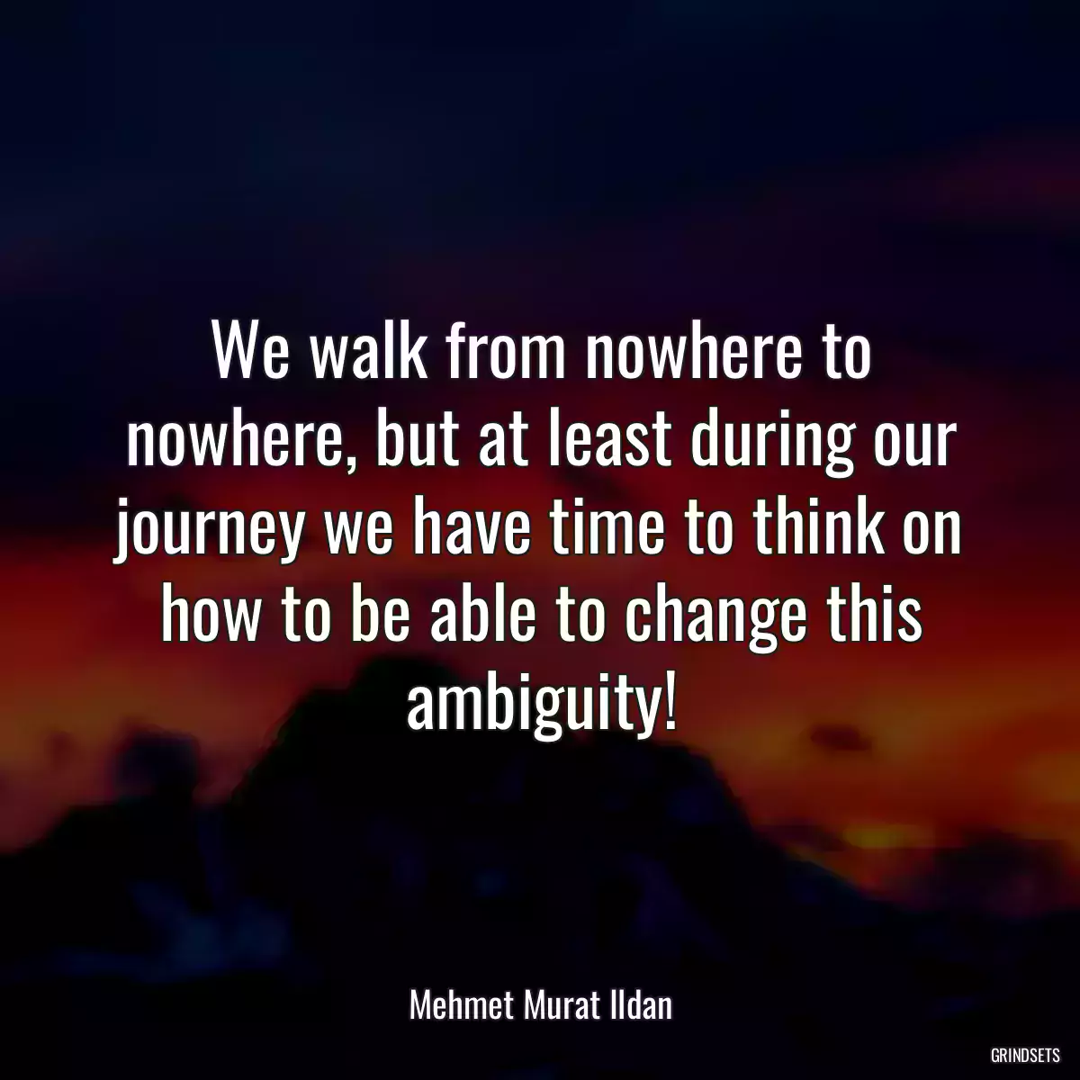 We walk from nowhere to nowhere, but at least during our journey we have time to think on how to be able to change this ambiguity!