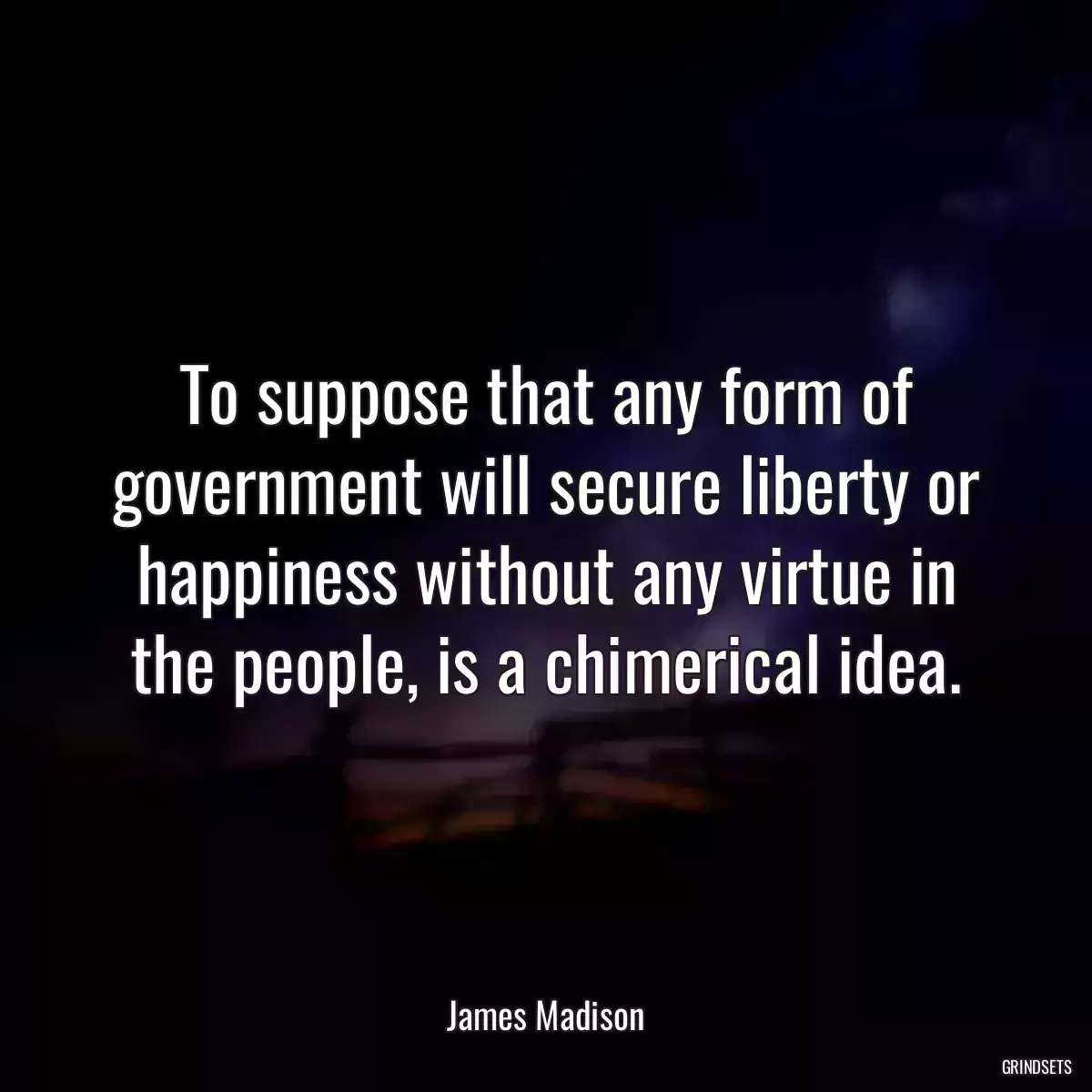 To suppose that any form of government will secure liberty or happiness without any virtue in the people, is a chimerical idea.