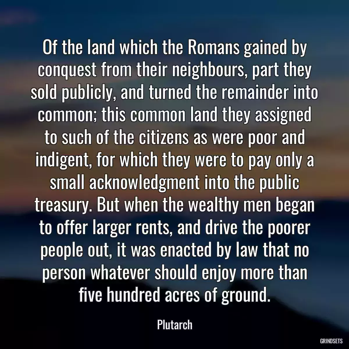 Of the land which the Romans gained by conquest from their neighbours, part they sold publicly, and turned the remainder into common; this common land they assigned to such of the citizens as were poor and indigent, for which they were to pay only a small acknowledgment into the public treasury. But when the wealthy men began to offer larger rents, and drive the poorer people out, it was enacted by law that no person whatever should enjoy more than five hundred acres of ground.