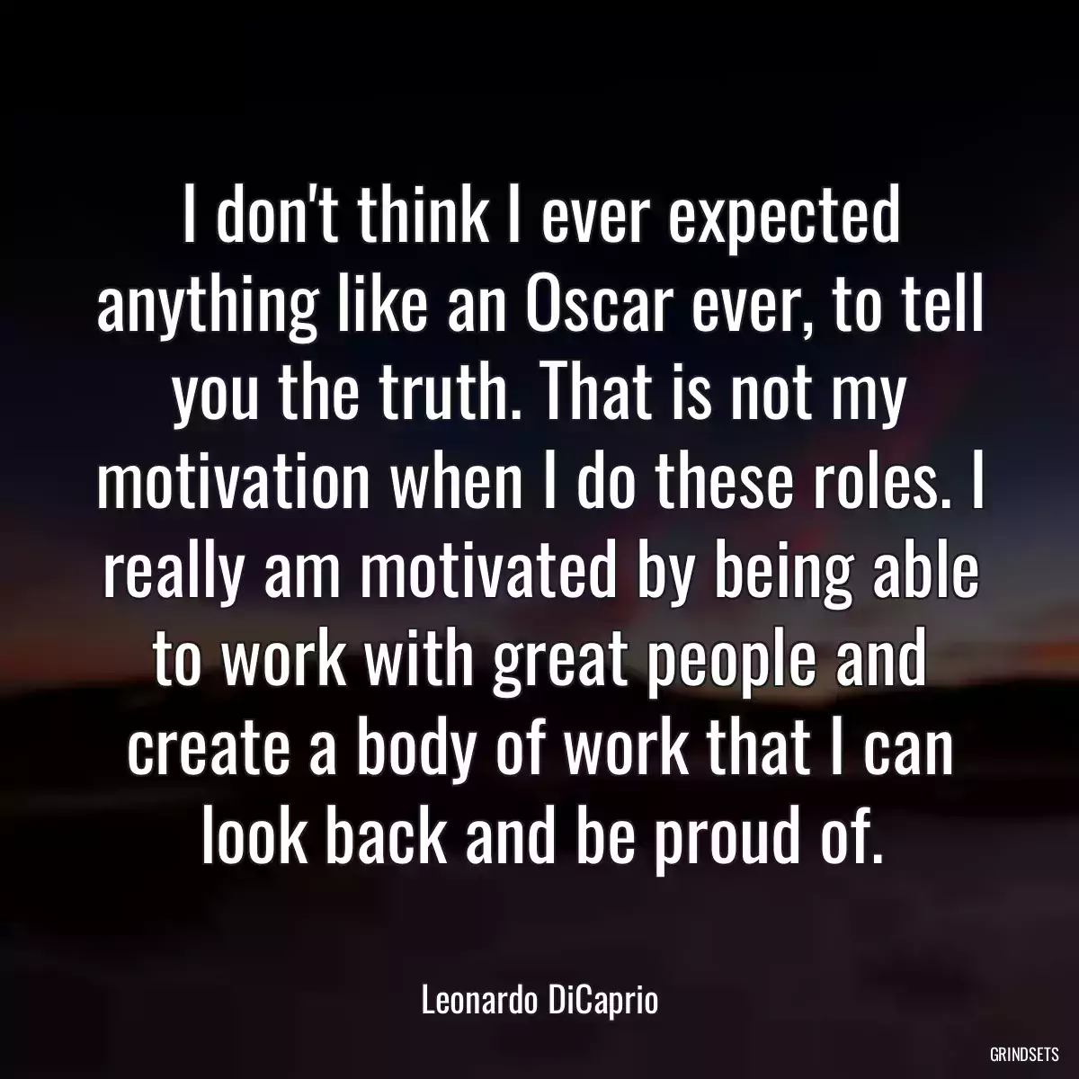 I don\'t think I ever expected anything like an Oscar ever, to tell you the truth. That is not my motivation when I do these roles. I really am motivated by being able to work with great people and create a body of work that I can look back and be proud of.