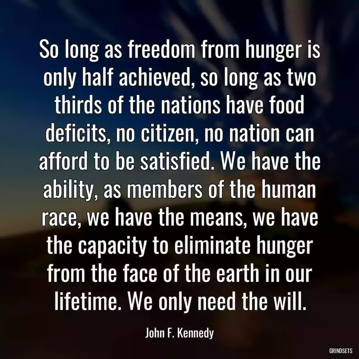 So long as freedom from hunger is only half achieved, so long as two thirds of the nations have food deficits, no citizen, no nation can afford to be satisfied. We have the ability, as members of the human race, we have the means, we have the capacity to eliminate hunger from the face of the earth in our lifetime. We only need the will.