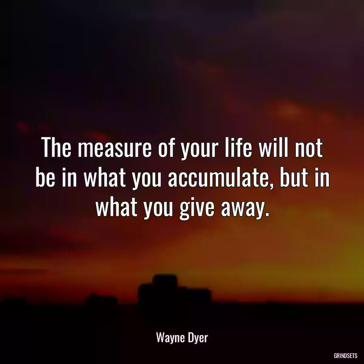 The measure of your life will not be in what you accumulate, but in what you give away.