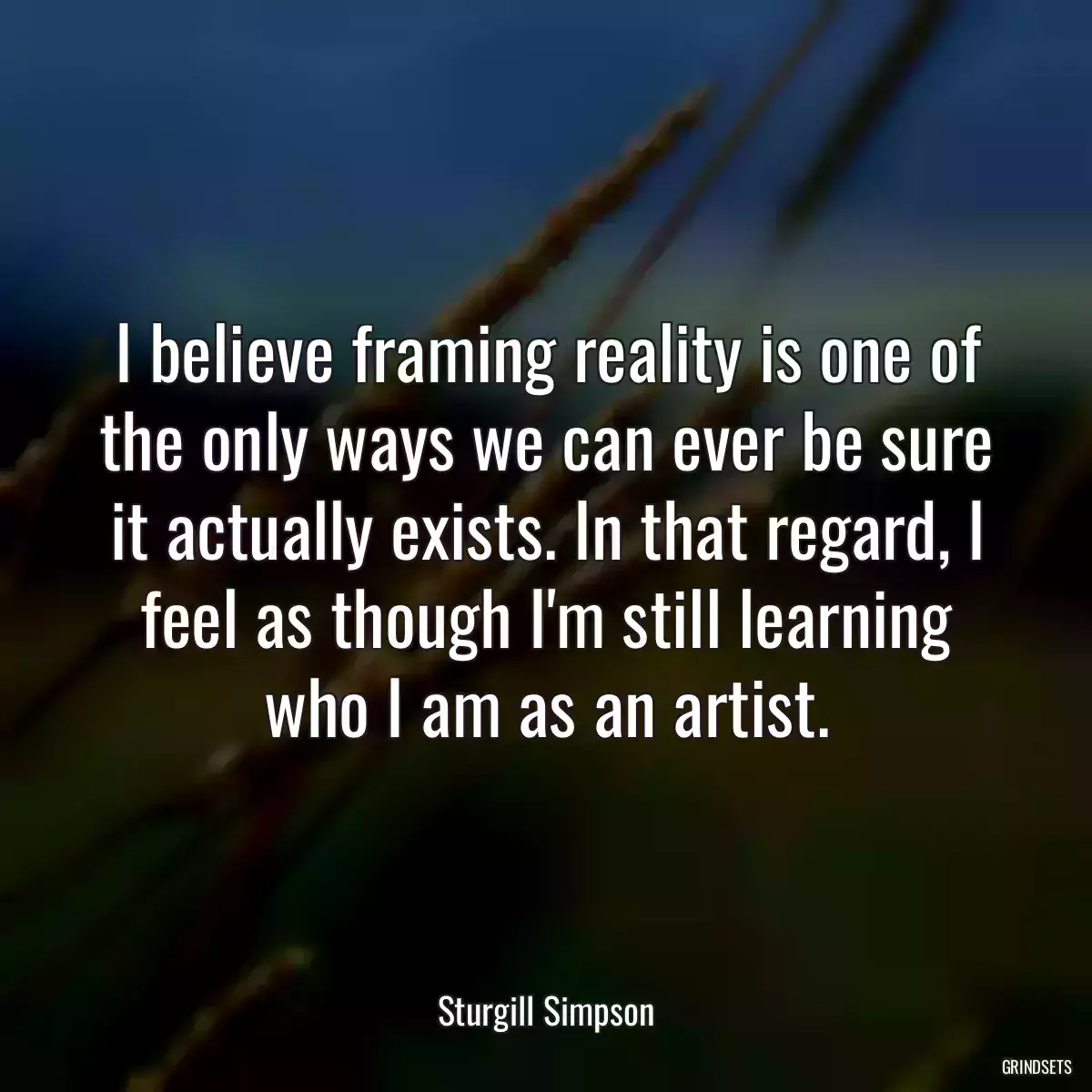 I believe framing reality is one of the only ways we can ever be sure it actually exists. In that regard, I feel as though I\'m still learning who I am as an artist.