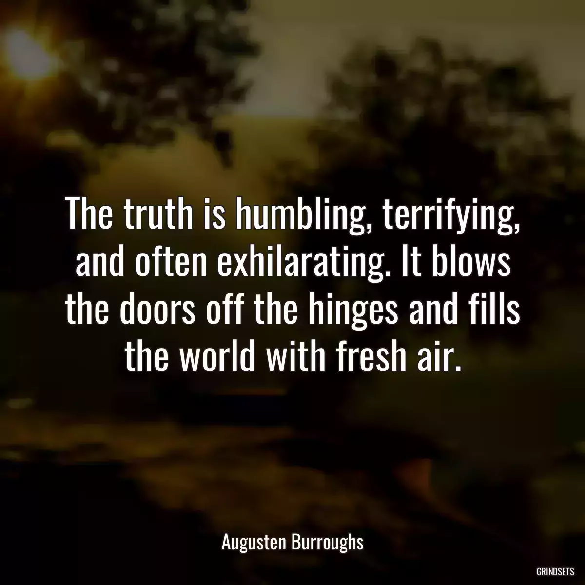 The truth is humbling, terrifying, and often exhilarating. It blows the doors off the hinges and fills the world with fresh air.