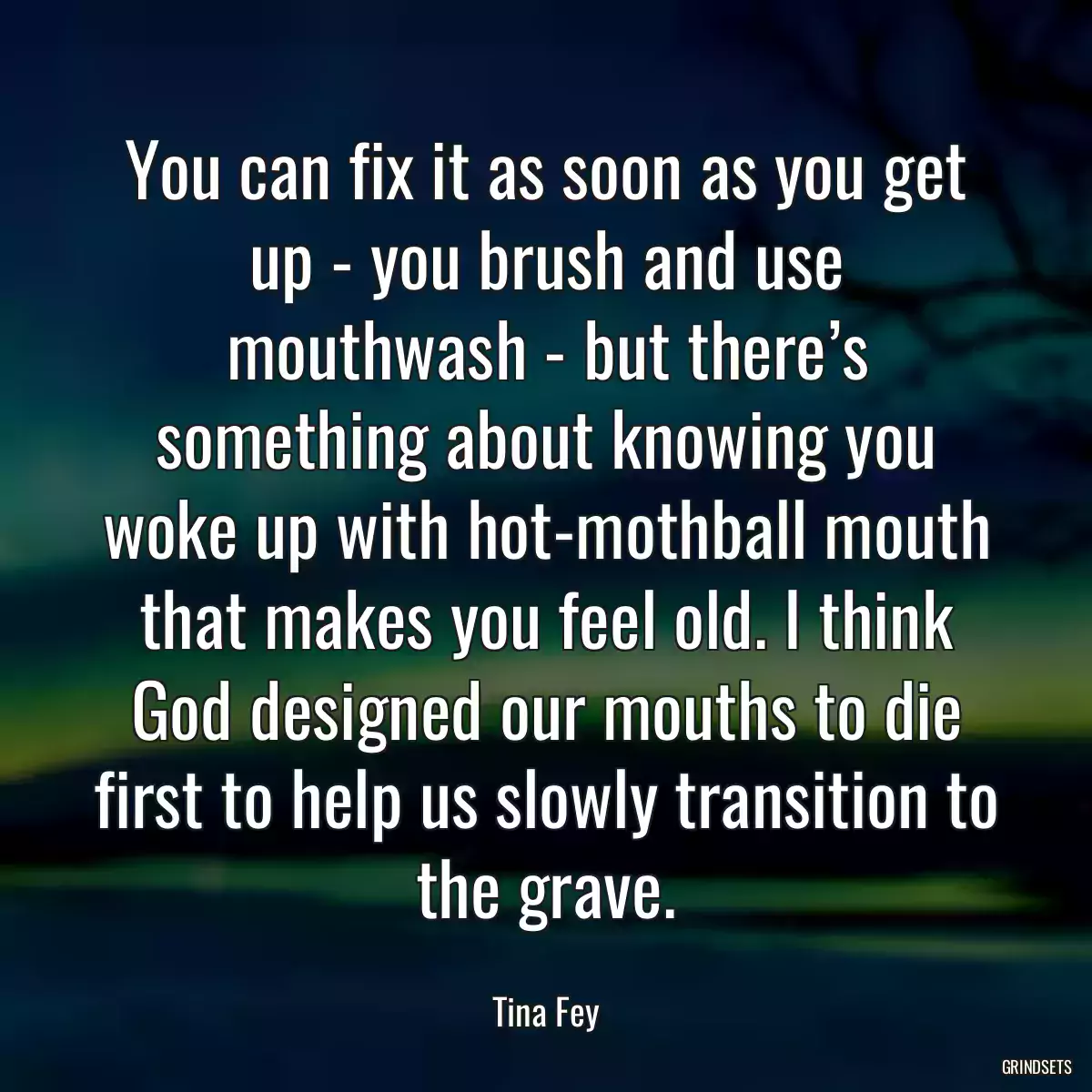 You can fix it as soon as you get up - you brush and use mouthwash - but there’s something about knowing you woke up with hot-mothball mouth that makes you feel old. I think God designed our mouths to die first to help us slowly transition to the grave.