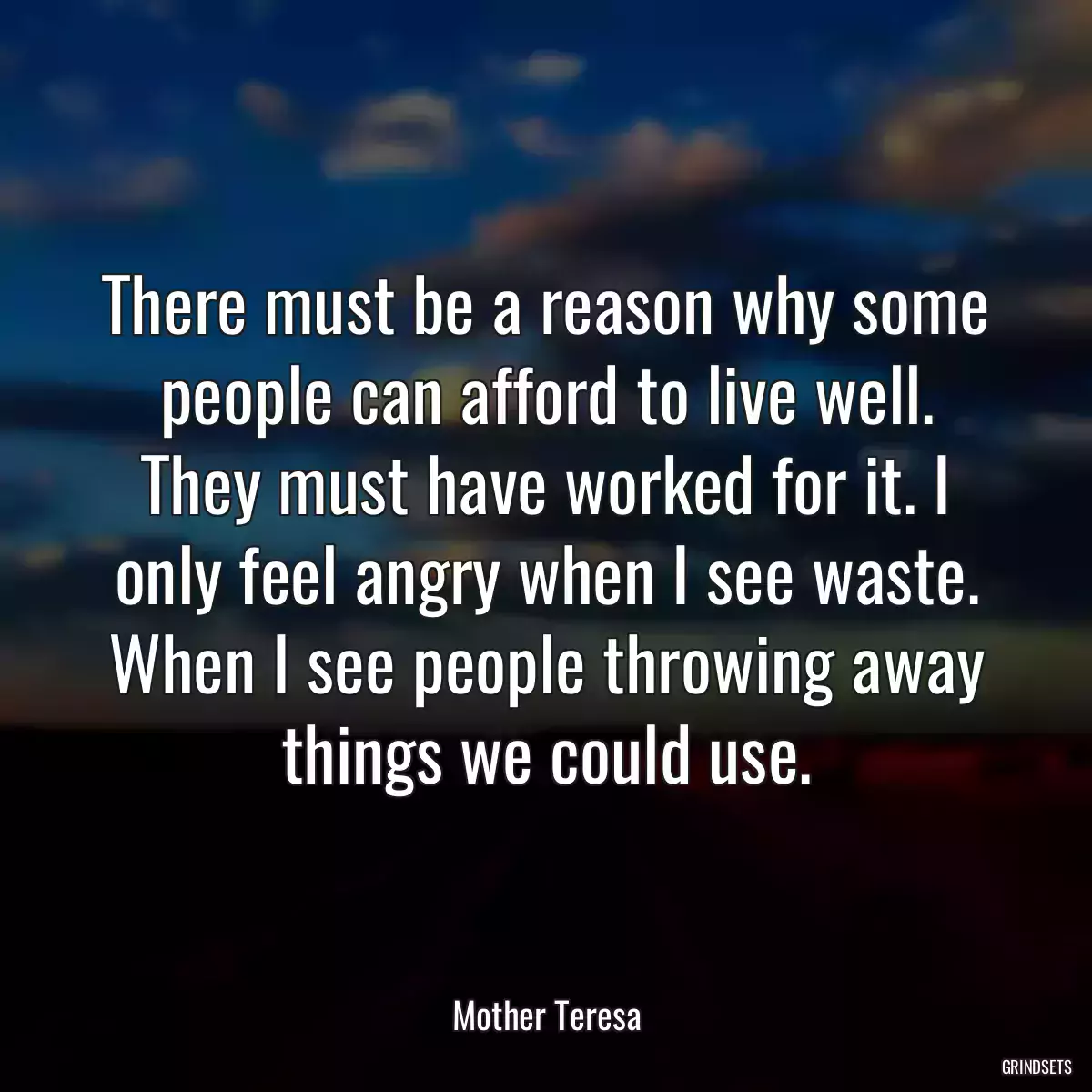 There must be a reason why some people can afford to live well. They must have worked for it. I only feel angry when I see waste. When I see people throwing away things we could use.