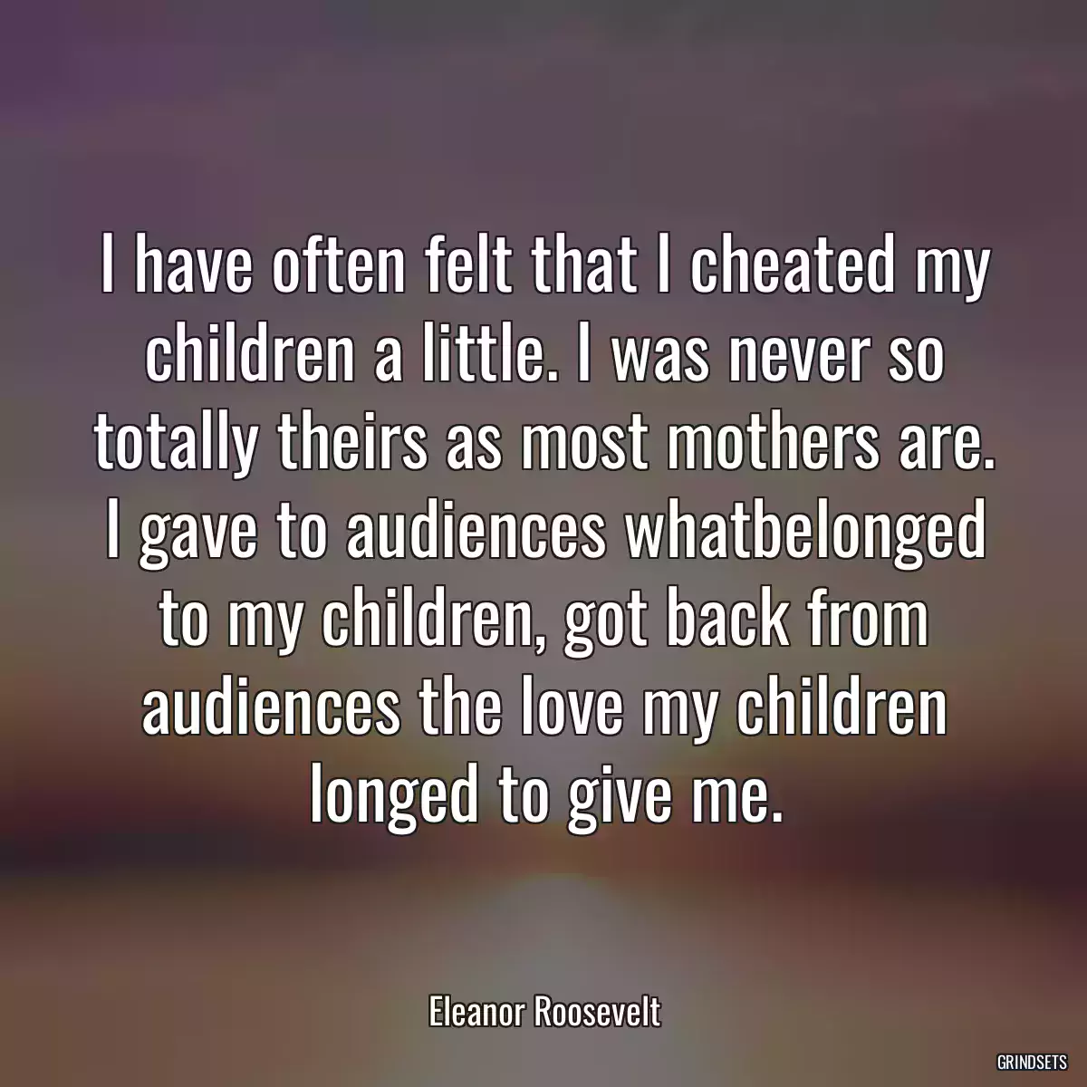 I have often felt that I cheated my children a little. I was never so totally theirs as most mothers are. I gave to audiences whatbelonged to my children, got back from audiences the love my children longed to give me.