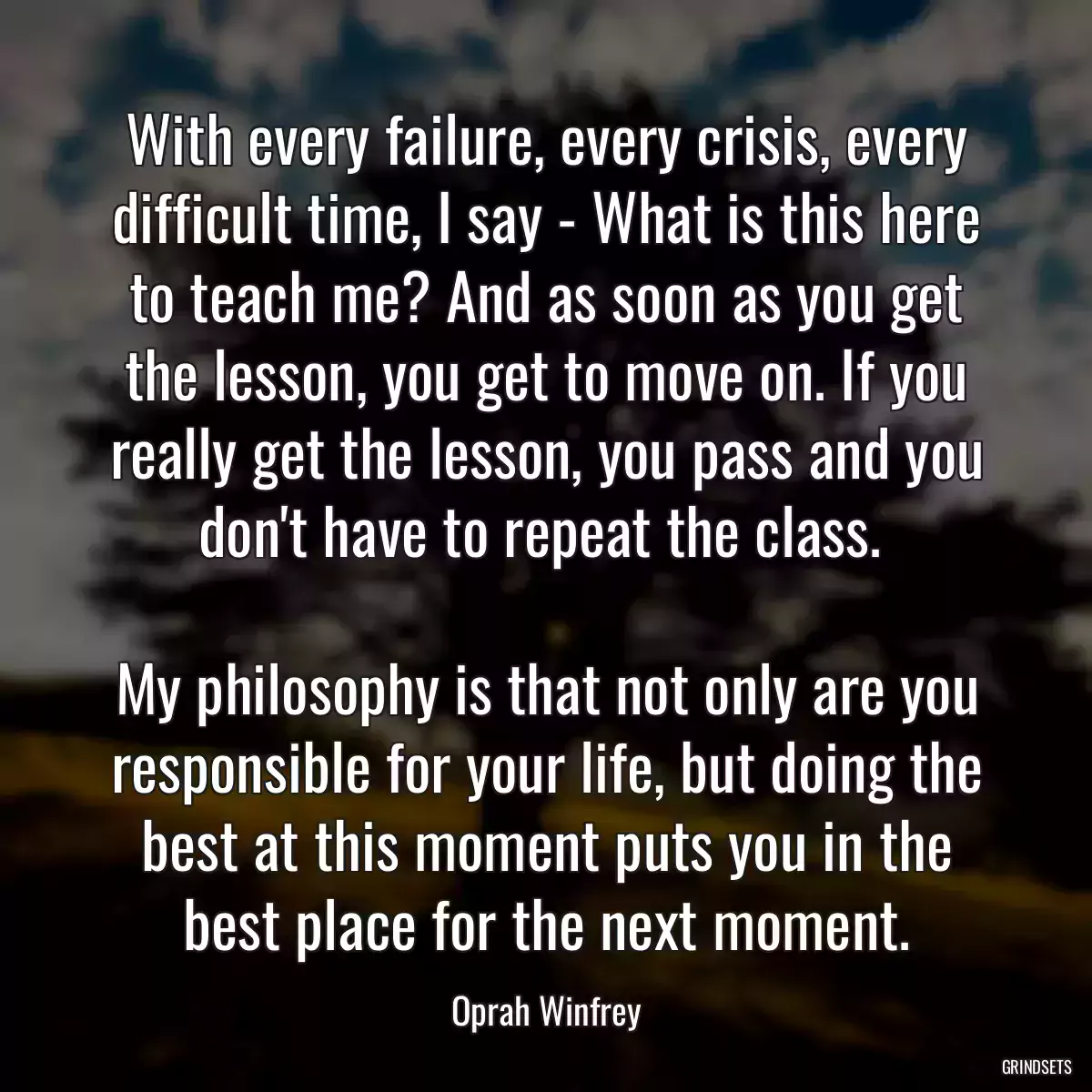 With every failure, every crisis, every difficult time, I say - What is this here to teach me? And as soon as you get the lesson, you get to move on. If you really get the lesson, you pass and you don\'t have to repeat the class. 
 
My philosophy is that not only are you responsible for your life, but doing the best at this moment puts you in the best place for the next moment.