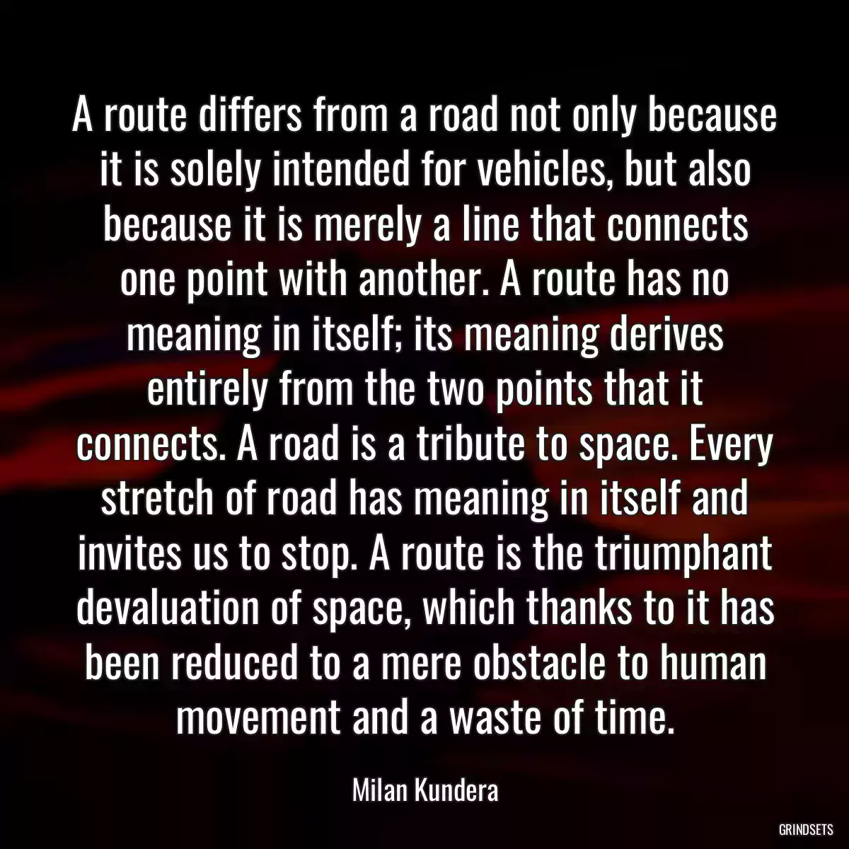 A route differs from a road not only because it is solely intended for vehicles, but also because it is merely a line that connects one point with another. A route has no meaning in itself; its meaning derives entirely from the two points that it connects. A road is a tribute to space. Every stretch of road has meaning in itself and invites us to stop. A route is the triumphant devaluation of space, which thanks to it has been reduced to a mere obstacle to human movement and a waste of time.