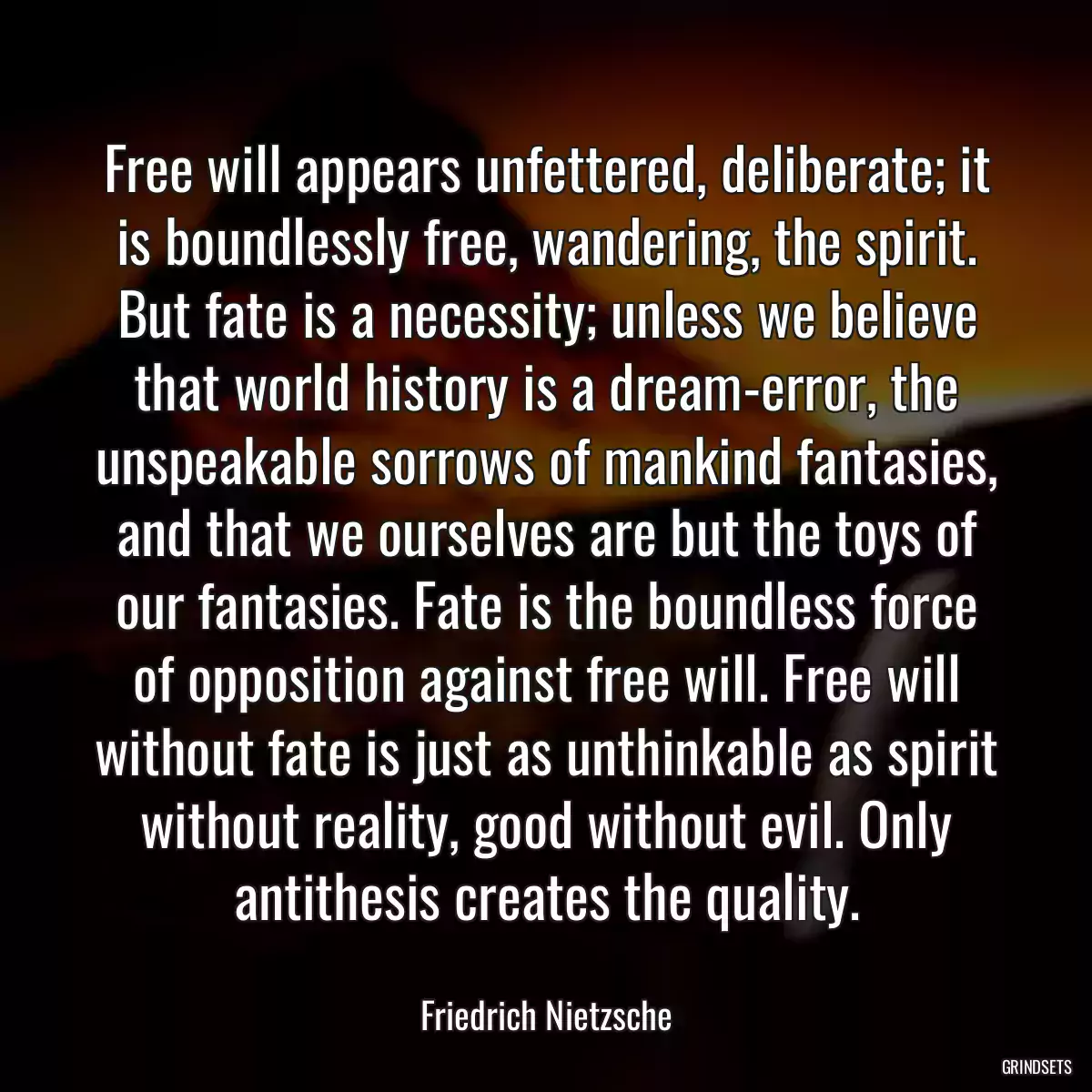 Free will appears unfettered, deliberate; it is boundlessly free, wandering, the spirit. But fate is a necessity; unless we believe that world history is a dream-error, the unspeakable sorrows of mankind fantasies, and that we ourselves are but the toys of our fantasies. Fate is the boundless force of opposition against free will. Free will without fate is just as unthinkable as spirit without reality, good without evil. Only antithesis creates the quality.