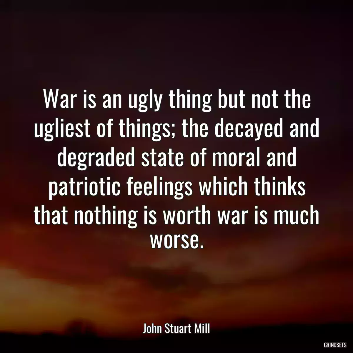 War is an ugly thing but not the ugliest of things; the decayed and degraded state of moral and patriotic feelings which thinks that nothing is worth war is much worse.