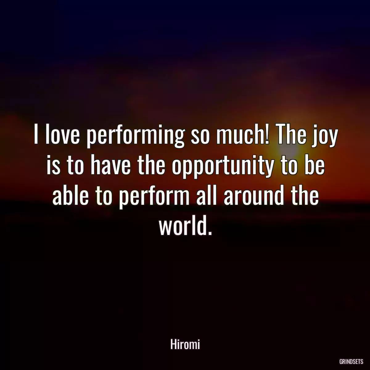 I love performing so much! The joy is to have the opportunity to be able to perform all around the world.