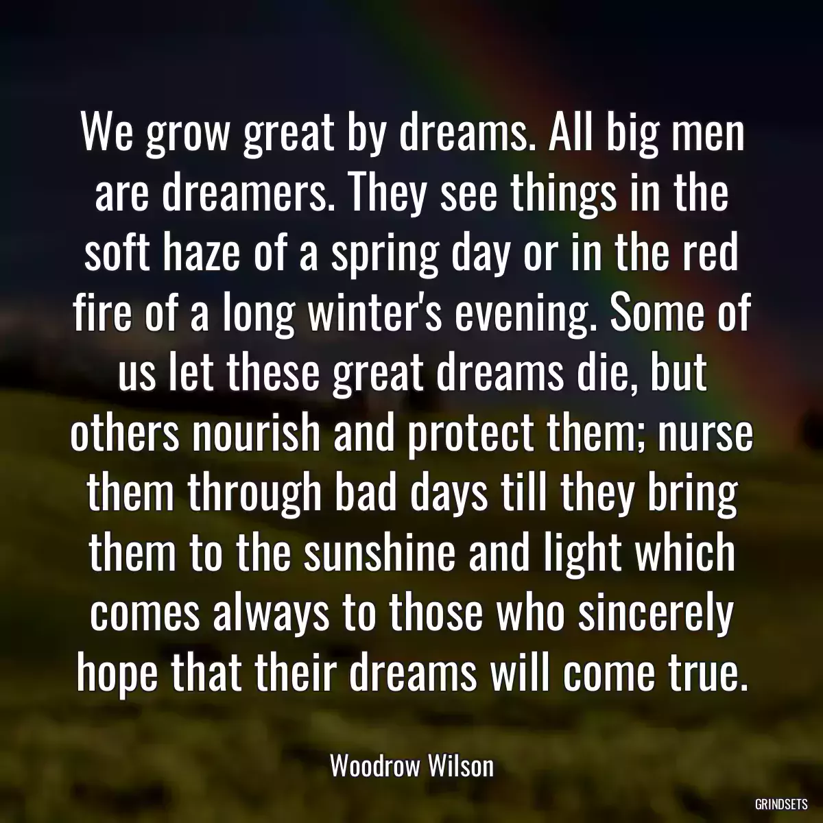 We grow great by dreams. All big men are dreamers. They see things in the soft haze of a spring day or in the red fire of a long winter\'s evening. Some of us let these great dreams die, but others nourish and protect them; nurse them through bad days till they bring them to the sunshine and light which comes always to those who sincerely hope that their dreams will come true.